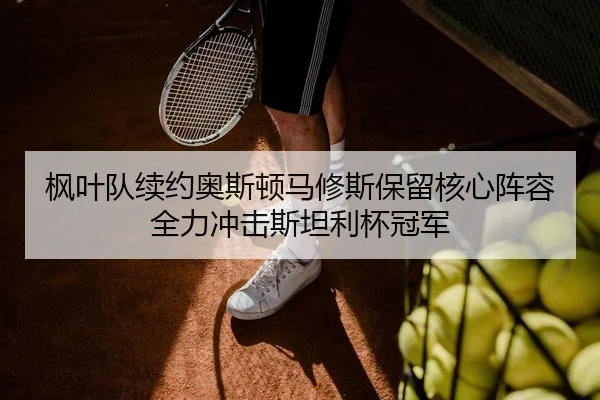 枫叶队续约奥斯顿马修斯保留核心阵容 全力冲击斯坦利杯冠军